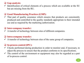  Gap analysis:
 Identification of critical elements of a process which are available at the SU
but are missing from the RU.
 Good Manufacturing Practices (GMP):
 That part of quality assurance which ensures that products are consistently
produced and controlled to the quality standards appropriate to their intended
use and as required by the marketing authorization.
 Inter-company transfer:
 A transfer of technology between sites of different companies.
 Intra-company transfer:
 A transfer of technology between sites of the same group of companies.
 In-process control (IPC):
 Checks performed during production in order to monitor and, if necessary, to
adjust the process to ensure that the product conforms to its specifications.
 The control of the environment or equipment may also be regarded as a part
of in-process control.
12
 