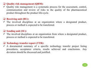  Quality risk management (QRM):
 Quality risk management is a systematic process for the assessment, control,
communication and review of risks to the quality of the pharmaceutical
product throughout the product life-cycle.
 Receiving unit (RU):
 The involved disciplines at an organization where a designated product,
process or method is expected to be transferred.
 Sending unit (SU):
 The involved disciplines at an organization from where a designated product,
process or method is expected to be transferred.
 Technology transfer report (TTR):
 A documented summary of a specific technology transfer project listing
procedures, acceptance criteria, results achieved and conclusions. Any
deviation should be discussed and justified.
13
 