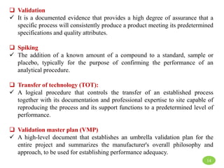  Validation
 It is a documented evidence that provides a high degree of assurance that a
specific process will consistently produce a product meeting its predetermined
specifications and quality attributes.
 Spiking
 The addition of a known amount of a compound to a standard, sample or
placebo, typically for the purpose of confirming the performance of an
analytical procedure.
 Transfer of technology (TOT):
 A logical procedure that controls the transfer of an established process
together with its documentation and professional expertise to site capable of
reproducing the process and its support functions to a predetermined level of
performance.
 Validation master plan (VMP)
 A high-level document that establishes an umbrella validation plan for the
entire project and summarizes the manufacturer's overall philosophy and
approach, to be used for establishing performance adequacy.
14
 