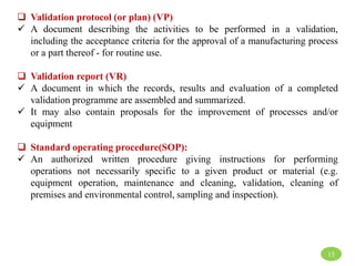  Validation protocol (or plan) (VP)
 A document describing the activities to be performed in a validation,
including the acceptance criteria for the approval of a manufacturing process
or a part thereof - for routine use.
 Validation report (VR)
 A document in which the records, results and evaluation of a completed
validation programme are assembled and summarized.
 It may also contain proposals for the improvement of processes and/or
equipment
 Standard operating procedure(SOP):
 An authorized written procedure giving instructions for performing
operations not necessarily specific to a given product or material (e.g.
equipment operation, maintenance and cleaning, validation, cleaning of
premises and environmental control, sampling and inspection).
15
 
