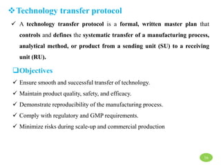 Technology transfer protocol
 A technology transfer protocol is a formal, written master plan that
controls and defines the systematic transfer of a manufacturing process,
analytical method, or product from a sending unit (SU) to a receiving
unit (RU).
Objectives
 Ensure smooth and successful transfer of technology.
 Maintain product quality, safety, and efficacy.
 Demonstrate reproducibility of the manufacturing process.
 Comply with regulatory and GMP requirements.
 Minimize risks during scale-up and commercial production
16
 