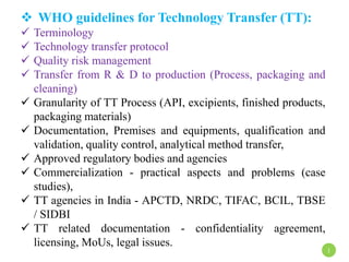  WHO guidelines for Technology Transfer (TT):
 Terminology
 Technology transfer protocol
 Quality risk management
 Transfer from R & D to production (Process, packaging and
cleaning)
 Granularity of TT Process (API, excipients, finished products,
packaging materials)
 Documentation, Premises and equipments, qualification and
validation, quality control, analytical method transfer,
 Approved regulatory bodies and agencies
 Commercialization - practical aspects and problems (case
studies),
 TT agencies in India - APCTD, NRDC, TIFAC, BCIL, TBSE
/ SIDBI
 TT related documentation - confidentiality agreement,
licensing, MoUs, legal issues.
1
 