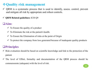 Quality risk management
 QRM is a systematic process that is used to identify, assess. control, prevent
and mitigate all risk by appropriate and robust controls.
 QRM Related guidelines: ICH Q9
Aim:
 To Ensure the quality of a product
 To Eliminate the risk at the patient's health.
 To Ensure the Elimination of risks at the point of Origin
 To protect the company from loss generated because of inadequate quality products
Principles
 Risk evaluation should be based on scientific knowledge and link to the protection of the
patient
 The level of Effort, formality and documentation of the QRM process should be
commensurate (adequate) with the level of risk.
20
 