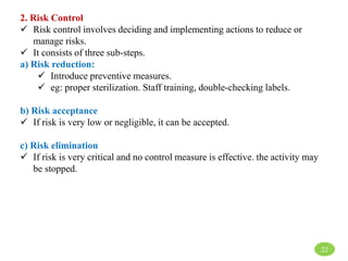2. Risk Control
 Risk control involves deciding and implementing actions to reduce or
manage risks.
 It consists of three sub-steps.
a) Risk reduction:
 Introduce preventive measures.
 eg: proper sterilization. Staff training, double-checking labels.
b) Risk acceptance
 If risk is very low or negligible, it can be accepted.
c) Risk elimination
 If risk is very critical and no control measure is effective. the activity may
be stopped.
22
 