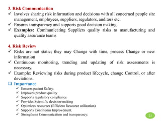 3. Risk Communication
 Involves sharing risk information and decisions with all concerned people site
management, employees, suppliers, regulators, auditors etc.
 Ensures transparency and supports good decision making.
 Examples: Communicating Suppliers quality risks to manufacturing and
quality assurance teams
4. Risk Review
 Risks are not static; they may Change with time, process Change or new
information
 Continuous monitoring, trending and updating of risk assessments is
necessary.
 Example: Reviewing risks during product lifecycle, change Control, or after
deviations.
 Importance
 Ensures patient Safety.
 Improves product quality
 Supports regulatory compliance
 Provides Scientific decision-making
 Optimizes resources (Efficient Resource utilization)
 Supports Continuous Improvement.
 Strengthens Communication and transparency: 23
 
