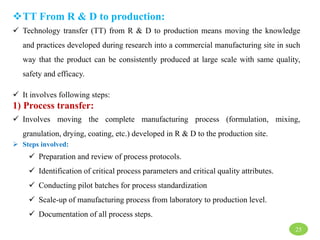 TT From R & D to production:
 Technology transfer (TT) from R & D to production means moving the knowledge
and practices developed during research into a commercial manufacturing site in such
way that the product can be consistently produced at large scale with same quality,
safety and efficacy.
 It involves following steps:
1) Process transfer:
 Involves moving the complete manufacturing process (formulation, mixing,
granulation, drying, coating, etc.) developed in R & D to the production site.
 Steps involved:
 Preparation and review of process protocols.
 Identification of critical process parameters and critical quality attributes.
 Conducting pilot batches for process standardization
 Scale-up of manufacturing process from laboratory to production level.
 Documentation of all process steps.
25
 