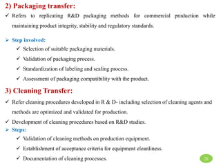 2) Packaging transfer:
 Refers to replicating R&D packaging methods for commercial production while
maintaining product integrity, stability and regulatory standards.
 Step involved:
 Selection of suitable packaging materials.
 Validation of packaging process.
 Standardization of labeling and sealing process.
 Assessment of packaging compatibility with the product.
3) Cleaning Transfer:
 Refer cleaning procedures developed in R & D- including selection of cleaning agents and
methods are optimized and validated for production.
 Development of cleaning procedures based on R&D studies.
 Steps:
 Validation of cleaning methods on production equipment.
 Establishment of acceptance criteria for equipment cleanliness.
 Documentation of cleaning processes. 26
 