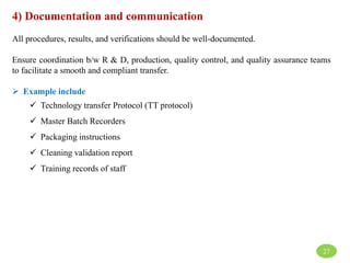 4) Documentation and communication
All procedures, results, and verifications should be well-documented.
Ensure coordination b/w R & D, production, quality control, and quality assurance teams
to facilitate a smooth and compliant transfer.
 Example include
 Technology transfer Protocol (TT protocol)
 Master Batch Recorders
 Packaging instructions
 Cleaning validation report
 Training records of staff
27
 