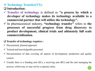  Technology Transfer(TT):
 Introduction:
 Transfer of technology is defined as "a process by which a
developer of technology makes its technology available to a
commercial partner that will utilize the technology".
 In pharmaceutical industry, “technology transfer” refers to the
processes of successful progress from drug discovery to
product development, clinical trials and ultimately full scale
commercialization.
 Transfer of technology requires :
 Documented, planned approach.
 Trained and knowledgeable personnel.
 Documentation of data covering all aspects of development, production and quality
control.
 Usually there is a Sending unit (SU), a receiving unit (RU) and the unit managing the
process, which may or may not be a separate entity. 2
 