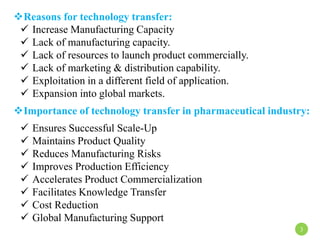 Reasons for technology transfer:
 Increase Manufacturing Capacity
 Lack of manufacturing capacity.
 Lack of resources to launch product commercially.
 Lack of marketing & distribution capability.
 Exploitation in a different field of application.
 Expansion into global markets.
Importance of technology transfer in pharmaceutical industry:
 Ensures Successful Scale-Up
 Maintains Product Quality
 Reduces Manufacturing Risks
 Improves Production Efficiency
 Accelerates Product Commercialization
 Facilitates Knowledge Transfer
 Cost Reduction
 Global Manufacturing Support
3
 