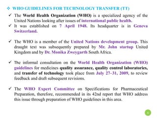  WHO GUIDELINES FOR TECHNOLOGY TRANSFER (TT)
 The World Health Organization (WHO) is a specialized agency of the
United Nations looking after issues of international public health.
 It was established on 7 April 1948. Its headquarter is in Geneva
Switzerland.
 The WHO is a member of the United Nations development group. This
draught text was subsequently prepared by Mr. John startup United
Kingdom and by Dr. Monika Zweygarth South Africa.
 The informal consultation on the World Health Organization (WHO)
guidelines for medicines quality assurance, quality control laboratories,
and transfer of technology took place from July 27–31, 2009, to review
feedback and draft subsequent revisions.
 The WHO Expert Committee on Specifications for Pharmaceutical
Preparation, therefore, recommended in its 42nd report that WHO address
this issue through preparation of WHO guidelines in this area.
6
 