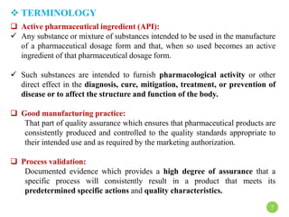  TERMINOLOGY
7
 Active pharmaceutical ingredient (API):
 Any substance or mixture of substances intended to be used in the manufacture
of a pharmaceutical dosage form and that, when so used becomes an active
ingredient of that pharmaceutical dosage form.
 Such substances are intended to furnish pharmacological activity or other
direct effect in the diagnosis, cure, mitigation, treatment, or prevention of
disease or to affect the structure and function of the body.
 Good manufacturing practice:
That part of quality assurance which ensures that pharmaceutical products are
consistently produced and controlled to the quality standards appropriate to
their intended use and as required by the marketing authorization.
 Process validation:
Documented evidence which provides a high degree of assurance that a
specific process will consistently result in a product that meets its
predetermined specific actions and quality characteristics.
 