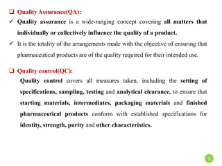  Quality Assurance(QA):
 Quality assurance is a wide-ranging concept covering all matters that
individually or collectively influence the quality of a product.
 It is the totality of the arrangements made with the objective of ensuring that
pharmaceutical products are of the quality required for their intended use.
 Quality control(QC):
Quality control covers all measures taken, including the setting of
specifications, sampling, testing and analytical clearance, to ensure that
starting materials, intermediates, packaging materials and finished
pharmaceutical products conform with established specifications for
identity, strength, purity and other characteristics.
8
 
