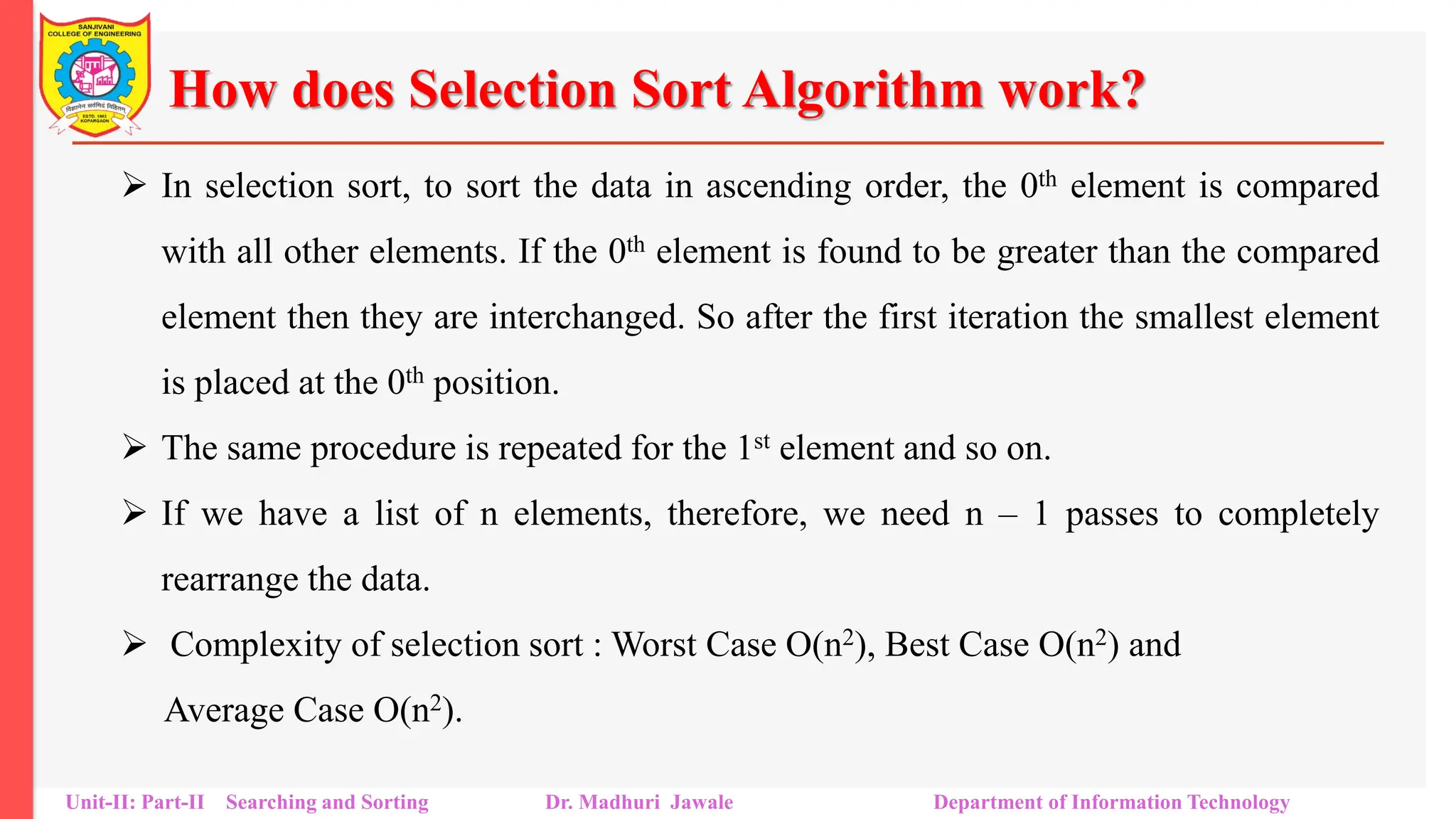 How does Selection Sort Algorithm work?
 In selection sort, to sort the data in ascending order, the 0th element is compared
with all other elements. If the 0th element is found to be greater than the compared
element then they are interchanged. So after the first iteration the smallest element
is placed at the 0th position.
 The same procedure is repeated for the 1st element and so on.
 If we have a list of n elements, therefore, we need n – 1 passes to completely
rearrange the data.
 Complexity of selection sort : Worst Case O(n2), Best Case O(n2) and
Average Case O(n2).
Unit-II: Part-II Searching and Sorting Dr. Madhuri Jawale Department of Information Technology
 