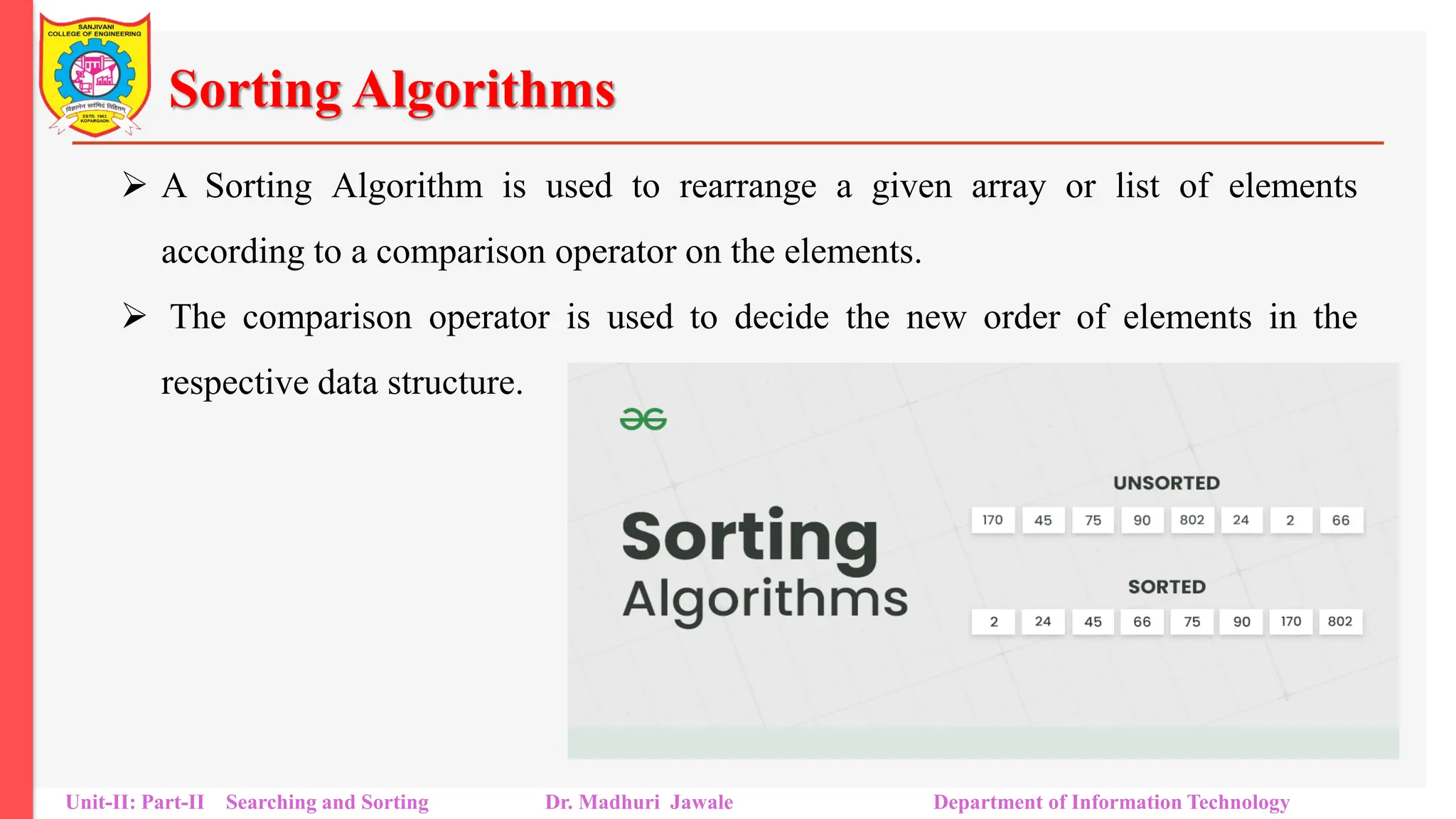 Sorting Algorithms
 A Sorting Algorithm is used to rearrange a given array or list of elements
according to a comparison operator on the elements.
 The comparison operator is used to decide the new order of elements in the
respective data structure.
Unit-II: Part-II Searching and Sorting Dr. Madhuri Jawale Department of Information Technology
 