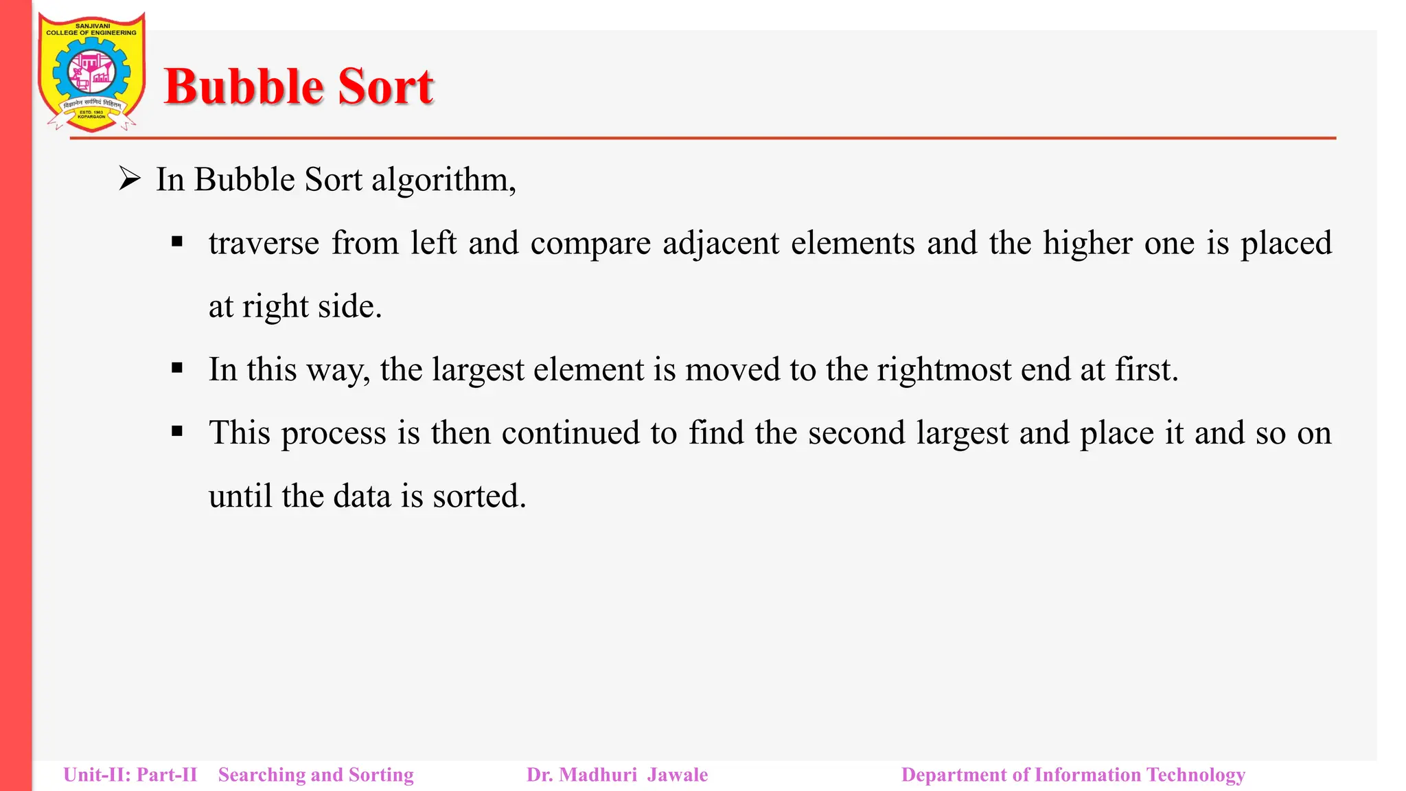 Bubble Sort
 In Bubble Sort algorithm,
 traverse from left and compare adjacent elements and the higher one is placed
at right side.
 In this way, the largest element is moved to the rightmost end at first.
 This process is then continued to find the second largest and place it and so on
until the data is sorted.
Unit-II: Part-II Searching and Sorting Dr. Madhuri Jawale Department of Information Technology
 