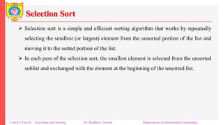 Selection Sort
 Selection sort is a simple and efficient sorting algorithm that works by repeatedly
selecting the smallest (or largest) element from the unsorted portion of the list and
moving it to the sorted portion of the list.
 In each pass of the selection sort, the smallest element is selected from the unsorted
sublist and exchanged with the element at the beginning of the unsorted list.
Unit-II: Part-II Searching and Sorting Dr. Madhuri Jawale Department of Information Technology
 