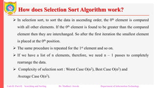 How does Selection Sort Algorithm work?
 In selection sort, to sort the data in ascending order, the 0th element is compared
with all other elements. If the 0th element is found to be greater than the compared
element then they are interchanged. So after the first iteration the smallest element
is placed at the 0th position.
 The same procedure is repeated for the 1st element and so on.
 If we have a list of n elements, therefore, we need n – 1 passes to completely
rearrange the data.
 Complexity of selection sort : Worst Case O(n2), Best Case O(n2) and
Average Case O(n2).
Unit-II: Part-II Searching and Sorting Dr. Madhuri Jawale Department of Information Technology
 