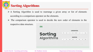 Sorting Algorithms
 A Sorting Algorithm is used to rearrange a given array or list of elements
according to a comparison operator on the elements.
 The comparison operator is used to decide the new order of elements in the
respective data structure.
Unit-II: Part-II Searching and Sorting Dr. Madhuri Jawale Department of Information Technology
 