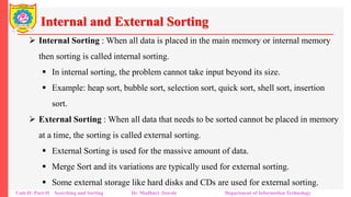 Internal and External Sorting
 Internal Sorting : When all data is placed in the main memory or internal memory
then sorting is called internal sorting.
 In internal sorting, the problem cannot take input beyond its size.
 Example: heap sort, bubble sort, selection sort, quick sort, shell sort, insertion
sort.
 External Sorting : When all data that needs to be sorted cannot be placed in memory
at a time, the sorting is called external sorting.
 External Sorting is used for the massive amount of data.
 Merge Sort and its variations are typically used for external sorting.
 Some external storage like hard disks and CDs are used for external sorting.
Unit-II: Part-II Searching and Sorting Dr. Madhuri Jawale Department of Information Technology
 