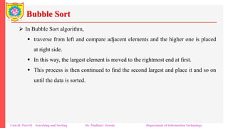 Bubble Sort
 In Bubble Sort algorithm,
 traverse from left and compare adjacent elements and the higher one is placed
at right side.
 In this way, the largest element is moved to the rightmost end at first.
 This process is then continued to find the second largest and place it and so on
until the data is sorted.
Unit-II: Part-II Searching and Sorting Dr. Madhuri Jawale Department of Information Technology
 