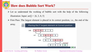 How does Bubble Sort Work?
 Let us understand the working of bubble sort with the help of the following
illustration: Input: arr[] = {6, 3, 0, 5}
 First Pass: The largest element is placed in its correct position, i.e., the end of the
array.
Unit-II: Part-II Searching and Sorting Dr. Madhuri Jawale Department of Information Technology
 