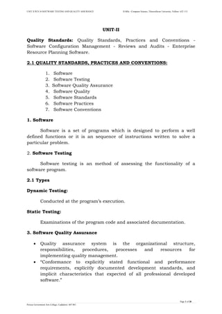 UNIT II PCS 34 SOFTWARE TESTING AND QUALITY ASSURANCE II-MSc –Computer Science, Thiruvalluvar University, Vellore- 632 115 
Page 1 of 28 
Periyar Government Arts College, Cuddalore- 607 001 
UNIT-II 
Quality Standards: Quality Standards, Practices and Conventions - Software Configuration Management - Reviews and Audits - Enterprise Resource Planning Software. 
2.1 QUALITY STANDARDS, PRACTICES AND CONVENTIONS: 
1. Software 
2. Software Testing 
3. Software Quality Assurance 
4. Software Quality 
5. Software Standards 
6. Software Practices 
7. Software Conventions 
1. Software 
Software is a set of programs which is designed to perform a well defined functions or it is an sequence of instructions written to solve a particular problem. 
2. Software Testing 
Software testing is an method of assessing the functionality of a software program. 
2.1 Types 
Dynamic Testing: 
Conducted at the program‟s execution. 
Static Testing: 
Examinations of the program code and associated documentation. 
3. Software Quality Assurance 
 Quality assurance system is the organizational structure, responsibilities, procedures, processes and resources for implementing quality management. 
 “Conformance to explicitly stated functional and performance requirements, explicitly documented development standards, and implicit characteristics that expected of all professional developed software.”  