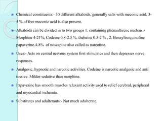 Chemical constituents:- 30 different alkaloids, generally salts with meconic acid, 3-
5 % of free meconic acid is also present.
Alkaloids can be divided in to two groups 1. containing phenanthrene nucleus:-
Morphine 4-21%, Codeine 0.8-2.5 %, thebaine 0.5-2 % , 2. Benzylisoquinoline
papaverine.4-8% of noscapine also called as narcotine.
Uses:- Acts on central nervous system first stimulates and then depresses nerve
responses.
Analgesic, hypnotic and narcotic activities. Codeine is narcotic analgesic and anti
tussive. Milder sedative than morphine.
Papaverine has smooth muscles relaxant activity.used to relief cerebral, peripheral
and myocardial ischemia.
Substitutes and adulterants:- Not much adulterate.
 