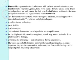 Flavonoids, a group of natural substances with variable phenolic structures, are
found in fruits, vegetables, grains, bark, roots, stems, flowers, tea and wine. These
natural products are well known for their beneficial effects on health and efforts are
being made to isolate the ingredients so called flavonoids.
The different flavonoids have diverse biological functions, including protection
against ultraviolet (UV) radiation and phytopathogens,
signaling during nodulation,
male fertility,
auxin transport,
coloration of flowers as a visual signal that attracts pollinators,
for the display of fall color in many plants, which may protect leaf cells from
photooxidative damage,
enhancing the efficiency of nutrient retrieval during senescence ,
Flavonols are probably the most important flavonoids participating in stress
responses; they are the most ancient and widespread flavonoids, having a wide
range of potent physiological activities
 
