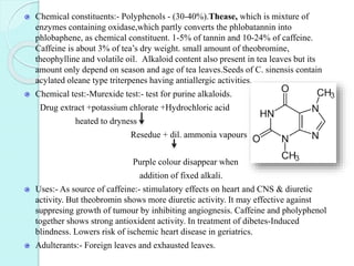 Chemical constituents:- Polyphenols - (30-40%).Thease, which is mixture of
enzymes containing oxidase,which partly converts the phlobatannin into
phlobaphene, as chemical constituent. 1-5% of tannin and 10-24% of caffeine.
Caffeine is about 3% of tea’s dry weight. small amount of theobromine,
theophylline and volatile oil. Alkaloid content also present in tea leaves but its
amount only depend on season and age of tea leaves.Seeds of C. sinensis contain
acylated oleane type triterpenes having antiallergic activities.
Chemical test:-Murexide test:- test for purine alkaloids.
Drug extract +potassium chlorate +Hydrochloric acid
heated to dryness
Resedue + dil. ammonia vapours
Purple colour disappear when
addition of fixed alkali.
Uses:- As source of caffeine:- stimulatory effects on heart and CNS & diuretic
activity. But theobromin shows more diuretic activity. It may effective against
suppresing growth of tumour by inhibiting angiognesis. Caffeine and pholyphenol
together shows strong antioxident activity. In treatment of dibetes-Induced
blindness. Lowers risk of ischemic heart disease in geriatrics.
Adulterants:- Foreign leaves and exhausted leaves.
 
