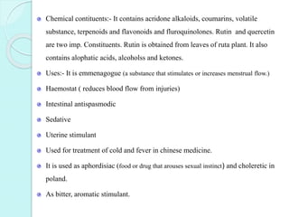 Chemical contituents:- It contains acridone alkaloids, coumarins, volatile
substance, terpenoids and flavonoids and fluroquinolones. Rutin and quercetin
are two imp. Constituents. Rutin is obtained from leaves of ruta plant. It also
contains alophatic acids, alcoholss and ketones.
Uses:- It is emmenagogue (a substance that stimulates or increases menstrual flow.)
Haemostat ( reduces blood flow from injuries)
Intestinal antispasmodic
Sedative
Uterine stimulant
Used for treatment of cold and fever in chinese medicine.
It is used as aphordisiac (food or drug that arouses sexual instinct) and choleretic in
poland.
As bitter, aromatic stimulant.
 