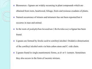Biosources:- lignans are widely occureing in plant compounds which are
obtained from roots, heartwood, foliage, fruits and resinous exudates of plants.
Natural occurrence of trimers and tetramers has not been reported.but it
occurres in man and animal.
In the roots of podophyllum hexandrum ( Berberidaceae) α-lignan has been
found.
Lignans are formed by ferulic acid to coniferyl alcohol. Oxidative dimerisation
of the coniferyl alcohol units via beta cabon atom and C3 side chain.
Lignans found in single enantiomeric forms, as d- or l- isomers. Sometimes
they also occurs in the form of racemic mixture.
 