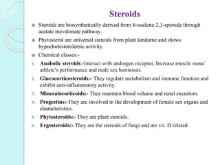 Steroids
Steroids are biosynthetically derived from S-sualene-2,3-epoxide through
acetate mevalonate pathway.
Phytosterol are universal steroids from plant kindome and shows
hypocholesterolemic activity.
Chemical classes:-
1. Anabolic steroids:-Interact with androgen receptor, Increase muscle mass/
athlete’s performance and male sex hormones.
2. Glucocorticosteroids:- They regulate metabolism and immune function and
exhibit anti-inflammatory activity.
3. Mineralocorticoids:- They maintain blood volume and renal excretion.
4. Progestins:-They are involved in the development of female sex organs and
characteristics.
5. Phytosteroids:- They are plant steroids.
6. Ergosteroids:- They are the steroids of fungi and are vit. D related.
 