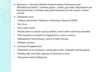 Biosources:- Steroidal alkaloids found in plants of Solanaceae and
Melanthiaceae family ( veratrum genus) , cardiac glycosides, Phytosterols and
brassinosteroids( it includes many plant hormones) are the sources of plant
steroids.
Therapeutic uses:-
1. Asthama and chronic Obstractive Pulmonary Disease (COPD)
2. Hey fever
3. Hives and eczema
4. Painful joints or muscles such as arthritis, tennis elbow and frozen shoulder.
5. Pain caused by an irritated or trapped nerve, such as sciatica,
6. Inflammatory bowel disease, such as Crohn’s disease
7. Multiple sclerosis
Cummercial applications
1. Preparation of sex hormones, contraceptive pills, solasodine and hecogenin
2. Washing silk, wool Hair saponins of dioscorea is used.
3. Fish poison and for killing lice.
 
