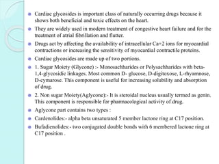 Cardiac glycosides is important class of naturally occurring drugs because it
shows both beneficial and toxic effects on the heart.
They are widely used in modern treatment of congestive heart failure and for the
treatment of atrial fibrillation and flutter.
Drugs act by affecting the availability of intracellular Ca+2 ions for myocardial
contractions or increasing the sensitivity of myocardial contractile proteins.
Cardiac glycosides are made up of two portions.
1. Sugar Moiety (Glycone) :- Monosachharides or Polysachharides with beta-
1,4-glycosidic linkages. Most common D- glucose, D-digitoxose, L-rhyamnose,
D-cymarose. This component is useful for increasing solubility and absorption
of drug.
2. Non sugar Moiety(Aglycone):- It is steroidal nucleus usually termed as genin.
This component is responsible for pharmacological activity of drug.
Aglycone part contains two types :
Cardenolides:- alpha beta unsaturated 5 member lactone ring at C17 position.
Bufadienolides:- two conjugated double bonds with 6 membered lactone ring at
C17 position .
 
