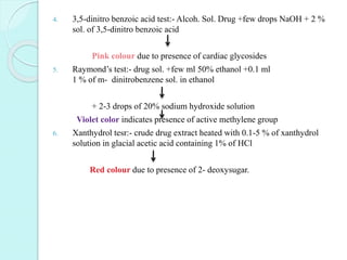 4. 3,5-dinitro benzoic acid test:- Alcoh. Sol. Drug +few drops NaOH + 2 %
sol. of 3,5-dinitro benzoic acid
Pink colour due to presence of cardiac glycosides
5. Raymond’s test:- drug sol. +few ml 50% ethanol +0.1 ml
1 % of m- dinitrobenzene sol. in ethanol
+ 2-3 drops of 20% sodium hydroxide solution
Violet color indicates presence of active methylene group
6. Xanthydrol tesr:- crude drug extract heated with 0.1-5 % of xanthydrol
solution in glacial acetic acid containing 1% of HCl
Red colour due to presence of 2- deoxysugar.
 
