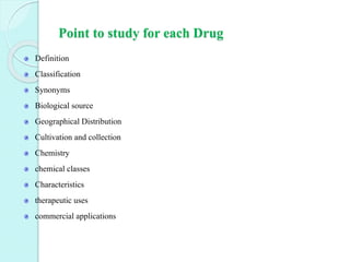Point to study for each Drug
Definition
Classification
Synonyms
Biological source
Geographical Distribution
Cultivation and collection
Chemistry
chemical classes
Characteristics
therapeutic uses
commercial applications
 