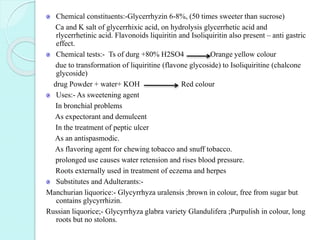 Chemical constituents:-Glycerrhyzin 6-8%, (50 times sweeter than sucrose)
Ca and K salt of glycerrhixic acid, on hydrolysis glycerrhetic acid and
rlycerrhetinic acid. Flavonoids liquiritin and Isoliquiritin also present – anti gastric
effect.
Chemical tests:- Ts of durg +80% H2SO4 Orange yellow colour
due to transformation of liquiritine (flavone glycoside) to Isoliquiritine (chalcone
glycoside)
drug Powder + water+ KOH Red colour
Uses:- As sweetening agent
In bronchial problems
As expectorant and demulcent
In the treatment of peptic ulcer
As an antispasmodic.
As flavoring agent for chewing tobacco and snuff tobacco.
prolonged use causes water retension and rises blood pressure.
Roots externally used in treatment of eczema and herpes
Substitutes and Adulterants:-
Manchurian liquorice:- Glycyrrhyza uralensis ;brown in colour, free from sugar but
contains glycyrrhizin.
Russian liquorice;- Glycyrrhyza glabra variety Glandulifera ;Purpulish in colour, long
roots but no stolons.
 
