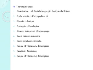 Therapeutic uses:-
1. Carminative :- all fruits belonging to family umbelliferae
2. Anthelmentic :- Chenopodium oil
3. Diuretic :- Juniper
4. Antiseptic :-Eucalyptus
5. Counter irritant:-oil of wintergreen
6. Local Irritant:-turpentine
7. Insect repellent:-citronella
8. Source of vitamina A:-lemongrass
9. Sedative:- Jatamanasi
10. Source of vitamin A :- lemongrass
 