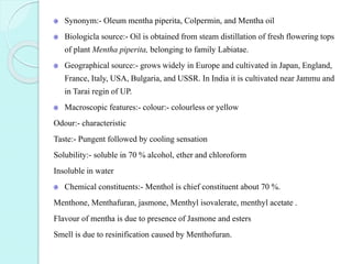 Synonym:- Oleum mentha piperita, Colpermin, and Mentha oil
Biologicla source:- Oil is obtained from steam distillation of fresh flowering tops
of plant Mentha piperita, belonging to family Labiatae.
Geographical source:- grows widely in Europe and cultivated in Japan, England,
France, Italy, USA, Bulgaria, and USSR. In India it is cultivated near Jammu and
in Tarai regin of UP.
Macroscopic features:- colour:- colourless or yellow
Odour:- characteristic
Taste:- Pungent followed by cooling sensation
Solubility:- soluble in 70 % alcohol, ether and chloroform
Insoluble in water
Chemical constituents:- Menthol is chief constituent about 70 %.
Menthone, Menthafuran, jasmone, Menthyl isovalerate, menthyl acetate .
Flavour of mentha is due to presence of Jasmone and esters
Smell is due to resinification caused by Menthofuran.
 