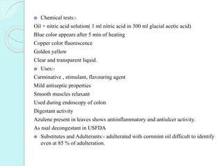 Chemical tests:-
Oil + nitric acid solution( 1 ml nitric acid in 300 ml glacial acetic acid)
Blue color appears after 5 min of heating
Copper color fluorescence
Golden yellow
Clear and transparent liquid.
Uses:-
Carminative , stimulant, flavouring agent
Mild antiseptic properties
Smooth muscles relaxant
Used during endoscopy of colon
Digestant activity
Azulene present in leaves shows antiinflammatory and antiulcer activity.
As nsal decongestant in USFDA
Substitutes and Adulterants:- adulterated with cornmint oil difficult to identify
even at 85 % of adulteration.
 
