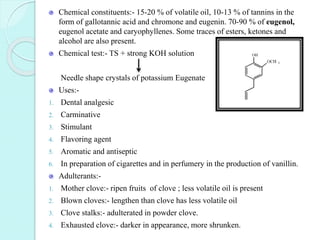 Chemical constituents:- 15-20 % of volatile oil, 10-13 % of tannins in the
form of gallotannic acid and chromone and eugenin. 70-90 % of eugenol,
eugenol acetate and caryophyllenes. Some traces of esters, ketones and
alcohol are also present.
Chemical test:- TS + strong KOH solution
Needle shape crystals of potassium Eugenate
Uses:-
1. Dental analgesic
2. Carminative
3. Stimulant
4. Flavoring agent
5. Aromatic and antiseptic
6. In preparation of cigarettes and in perfumery in the production of vanillin.
Adulterants:-
1. Mother clove:- ripen fruits of clove ; less volatile oil is present
2. Blown cloves:- lengthen than clove has less volatile oil
3. Clove stalks:- adulterated in powder clove.
4. Exhausted clove:- darker in appearance, more shrunken.
 