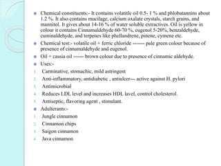 Chemical constituents:- It contains volatitle oil 0.5- 1 % and phlobatannins about
1.2 %. It also contains mucilage, calcium oxalate crystals, starch grains, and
mannitol. It gives about 14-16 % of water soluble extractives. Oil is yellow in
colour it contains Cinnamaldehyde 60-70 %, eugenol 5-20%, benzaldehyde,
cuminaldehyde, and terpenes like phellandrene, pinene, cymene etc.
Chemical test:- volatile oil + ferric chloride ------- pale green colour because of
presence of cinnamaldehyde and eugenol.
Oil + cassia oil ------ brown colour due to presence of cinnamic aldehyde.
Uses:-
1. Carminative, stomachic, mild astringent
2. Anti-inflammatory, antidiabetic , antiulcer--- active against H. pylori
3. Antimicrobial
4. Reduces LDL level and increases HDL lavel, control cholesterol.
5. Antiseptic, flavoring agent , stimulant.
Adulterants:-
1. Jungle cinnamon
2. Cinnamon chips
3. Saigon cinnamon
4. Java cinnamon
 