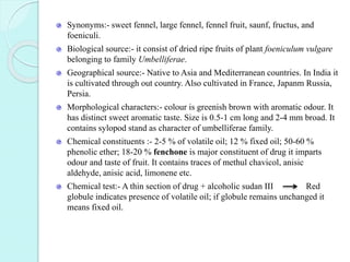 Synonyms:- sweet fennel, large fennel, fennel fruit, saunf, fructus, and
foeniculi.
Biological source:- it consist of dried ripe fruits of plant foeniculum vulgare
belonging to family Umbelliferae.
Geographical source:- Native to Asia and Mediterranean countries. In India it
is cultivated through out country. Also cultivated in France, Japanm Russia,
Persia.
Morphological characters:- colour is greenish brown with aromatic odour. It
has distinct sweet aromatic taste. Size is 0.5-1 cm long and 2-4 mm broad. It
contains sylopod stand as character of umbelliferae family.
Chemical constituents :- 2-5 % of volatile oil; 12 % fixed oil; 50-60 %
phenolic ether; 18-20 % fenchone is major constituent of drug it imparts
odour and taste of fruit. It contains traces of methul chavicol, anisic
aldehyde, anisic acid, limonene etc.
Chemical test:- A thin section of drug + alcoholic sudan III Red
globule indicates presence of volatile oil; if globule remains unchanged it
means fixed oil.
 