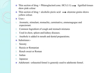 Thin section of drug + Phluroglucinol:conc. HCl (1:1) lignified tissues
show pink colour
Thin section of drug + alcoholic picric acid aleurone grains shows
yellow colour.
Uses:-
1. Aromatic, stimulant, stomachic, carminative, emmenagogue and
expectorant.
2. Common Ingredient of cough and stomach mixtures
3. Used in chest, spleen and kidney diseases.
4. Anethole is added in mouth and dental preparations.
Substitutes:-
1. Saxony
2. Russia or Romanian
3. Rench sweet or Roman
4. Indian
5. Japanese
Adulterant:- exhausted fennel is generaly used to adulterate fennel.
 