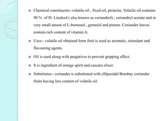 Chemical constituents:-volatile oil , fixed oil, proteins; Volatile oil contains
90 % of D- Linalool ( also known as coriandrol) ; coriandryl acetate and in
very small amout of L-borneaol , geraniol and pinene. Coriander leaves
contain rich content of vitamin A.
Uses:- volatile oil obtained form fruit is used as aromatic, stimulant and
flavouring agents.
Oil is used along with purgatives to prevent gripping effect.
It is ingredient of orange spirit and cascara elixer.
Substitutes:- coriander is substituted with ellipsoidal Bombay coriander
fruits having less content of volatile oil.
 