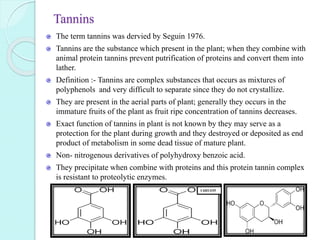 Tannins
The term tannins was dervied by Seguin 1976.
Tannins are the substance which present in the plant; when they combine with
animal protein tannins prevent putrification of proteins and convert them into
lather.
Definition :- Tannins are complex substances that occurs as mixtures of
polyphenols and very difficult to separate since they do not crystallize.
They are present in the aerial parts of plant; generally they occurs in the
immature fruits of the plant as fruit ripe concentration of tannins decreases.
Exact function of tannins in plant is not known by they may serve as a
protection for the plant during growth and they destroyed or deposited as end
product of metabolism in some dead tissue of mature plant.
Non- nitrogenous derivatives of polyhydroxy benzoic acid.
They precipitate when combine with proteins and this protein tannin complex
is resistant to proteolytic enzymes.
C6H11O5
 