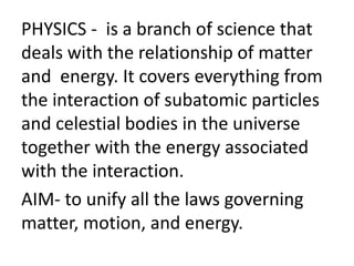 PHYSICS - is a branch of science that
deals with the relationship of matter
and energy. It covers everything from
the interaction of subatomic particles
and celestial bodies in the universe
together with the energy associated
with the interaction.
AIM- to unify all the laws governing
matter, motion, and energy.
 