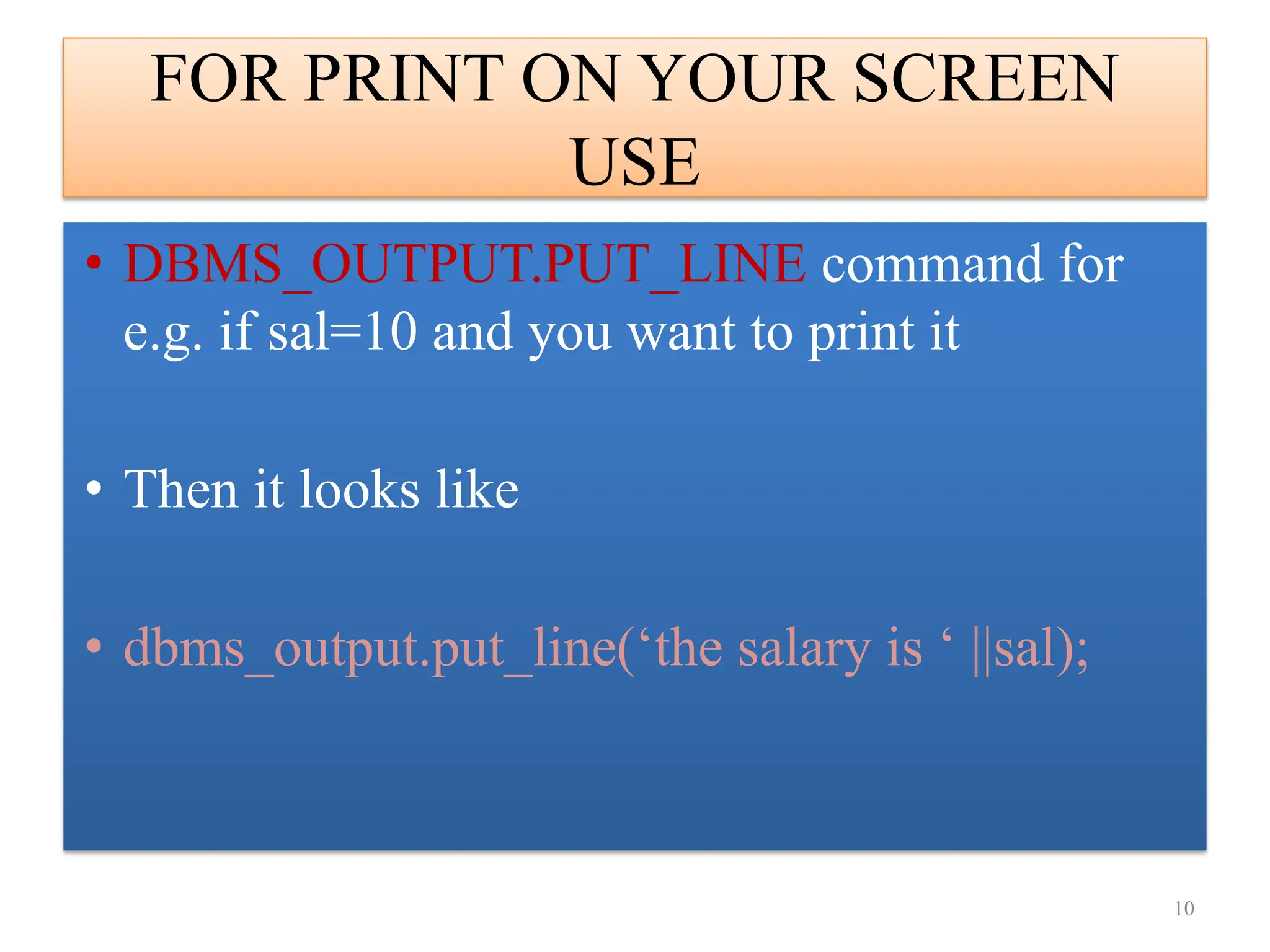 FOR PRINT ON YOUR SCREEN
USE
• DBMS_OUTPUT.PUT_LINE command for
e.g. if sal=10 and you want to print it
• Then it looks like
• dbms_output.put_line(‘the salary is ‘ ||sal);
10
 
