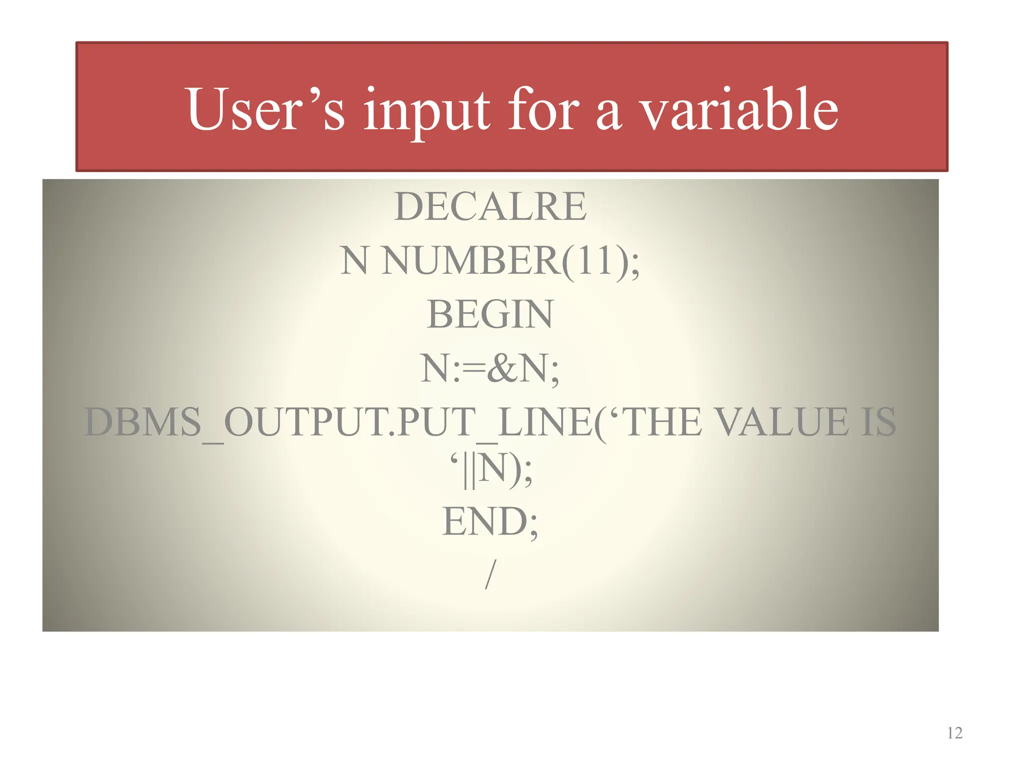 User’s input for a variable
DECALRE
N NUMBER(11);
BEGIN
N:=&N;
DBMS_OUTPUT.PUT_LINE(‘THE VALUE IS
‘||N);
END;
/
12
 